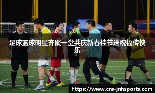 足球篮球明星齐聚一堂共庆新春佳节送祝福传快乐